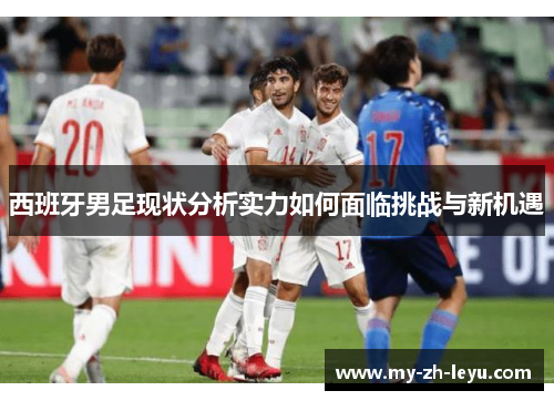 西班牙男足现状分析实力如何面临挑战与新机遇 西班牙男足现状分析实力如何面临挑战与新机遇