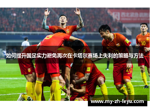 如何提升国足实力避免再次在卡塔尔赛场上失利的策略与方法 如何提升国足实力避免再次在卡塔尔赛场上失利的策略与方法