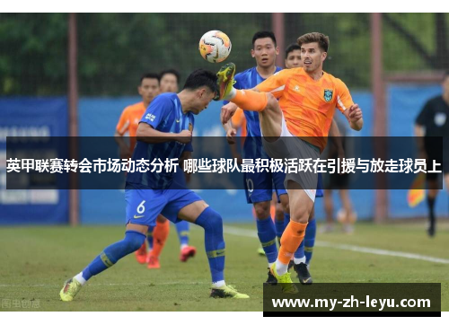 英甲联赛转会市场动态分析 哪些球队最积极活跃在引援与放走球员上 英甲联赛转会市场动态分析 哪些球队最积极活跃在引援与放走球员上