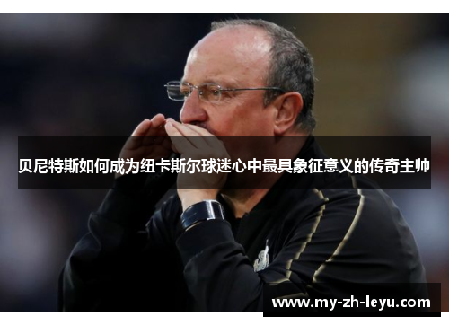 贝尼特斯如何成为纽卡斯尔球迷心中最具象征意义的传奇主帅 贝尼特斯如何成为纽卡斯尔球迷心中最具象征意义的传奇主帅