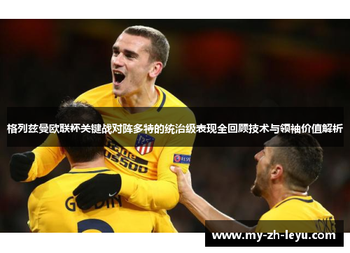 格列兹曼欧联杯关键战对阵多特的统治级表现全回顾技术与领袖价值解析 格列兹曼欧联杯关键战对阵多特的统治级表现全回顾技术与领袖价值解析