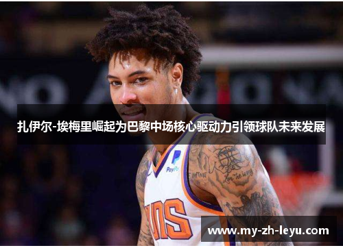 扎伊尔-埃梅里崛起为巴黎中场核心驱动力引领球队未来发展