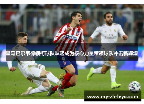 皇马巴尔韦德领衔球队崛起成为核心力量带领球队冲击新辉煌 皇马巴尔韦德领衔球队崛起成为核心力量带领球队冲击新辉煌
